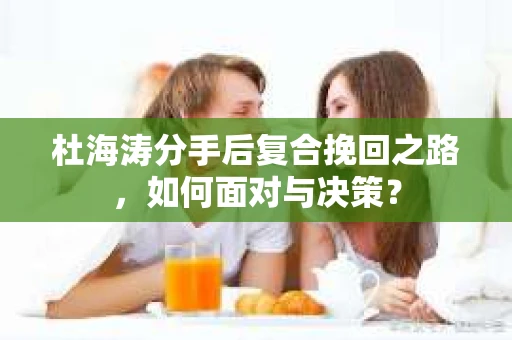 杜海涛分手后复合挽回之路，如何面对与决策？
