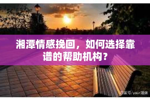 湘潭情感挽回,如何选择靠谱的帮助机构? 湘潭情感挽回,如何选择靠谱的帮助机构?