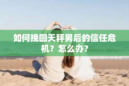 如何挽回天秤男后的信任危机？怎么办？