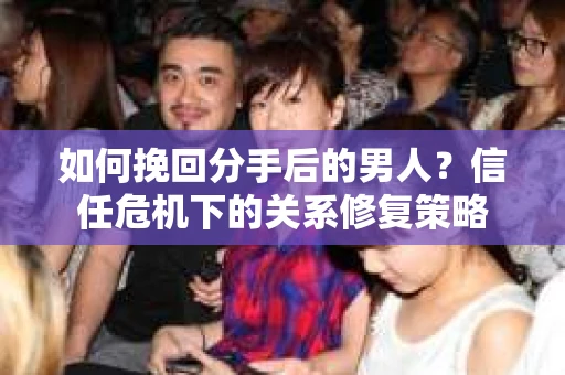 如何挽回分手后的男人？信任危机下的关系修复策略