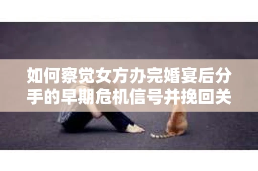 如何察觉女方办完婚宴后分手的早期危机信号并挽回关系？