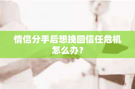 情侣分手后想挽回信任危机怎么办？
