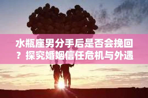 水瓶座男分手后是否会挽回？探究婚姻信任危机与外遇嫌疑的应对策略