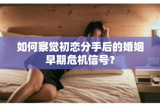 如何察觉初恋分手后的婚姻早期危机信号？