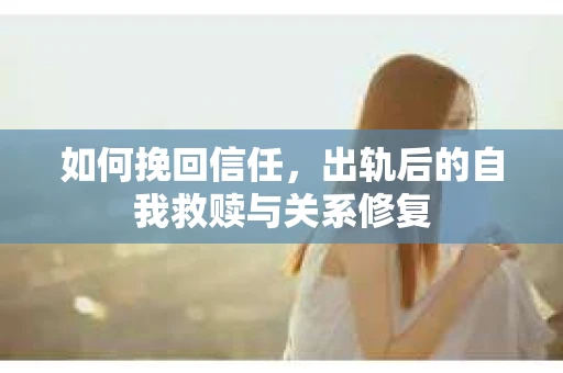 如何挽回信任，出轨后的自我救赎与关系修复