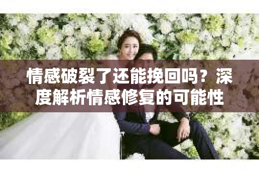 情感破裂了还能挽回吗？深度解析情感修复的可能性