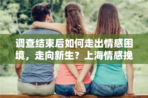 调查结束后如何走出情感困境，走向新生？上海情感挽回婚姻公司给出的专业建议