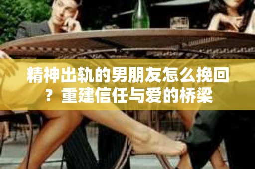 精神出轨的男朋友怎么挽回？重建信任与爱的桥梁
