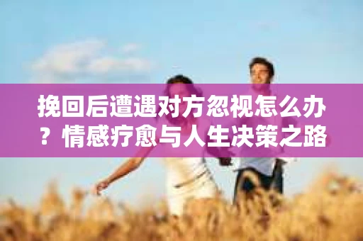 挽回后遭遇对方忽视怎么办?情感疗愈与人生决策之路 挽回后遭遇对方忽视怎么办?情感疗愈与人生决策之路