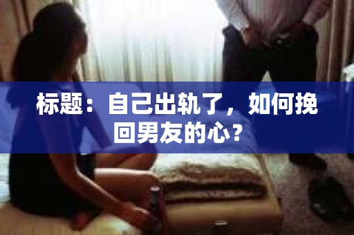 标题：自己出轨了，如何挽回男友的心？