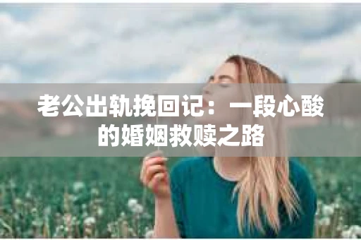 老公出轨挽回记：一段心酸的婚姻救赎之路