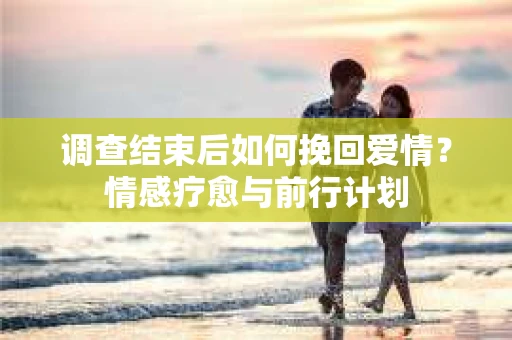 调查结束后如何挽回爱情？情感疗愈与前行计划