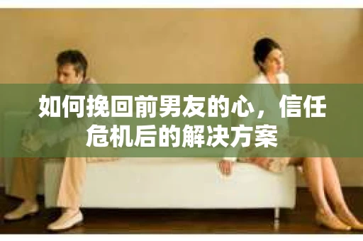 如何挽回前男友的心，信任危机后的解决方案