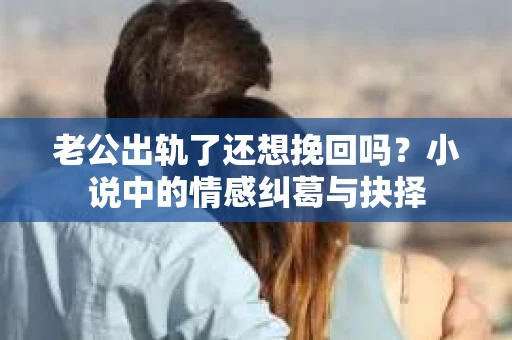 老公出轨了还想挽回吗？小说中的情感纠葛与抉择