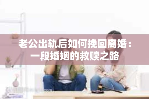 老公出轨后如何挽回离婚：一段婚姻的救赎之路
