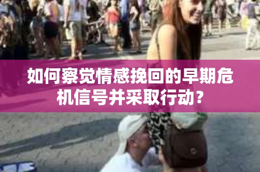 如何察觉情感挽回的早期危机信号并采取行动？