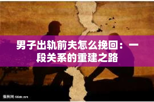男子出轨前夫怎么挽回：一段关系的重建之路