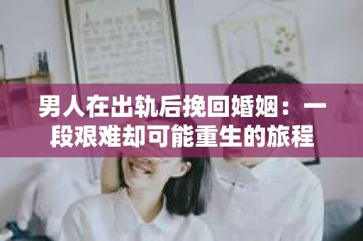 男人在出轨后挽回婚姻：一段艰难却可能重生的旅程