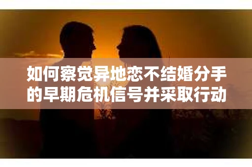 如何察觉异地恋不结婚分手的早期危机信号并采取行动？