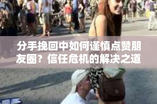 分手挽回中如何谨慎点赞朋友圈？信任危机的解决之道