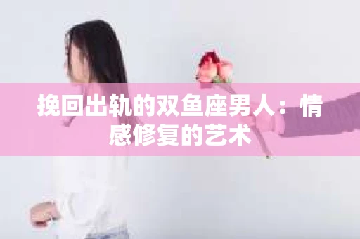 挽回出轨的双鱼座男人：情感修复的艺术