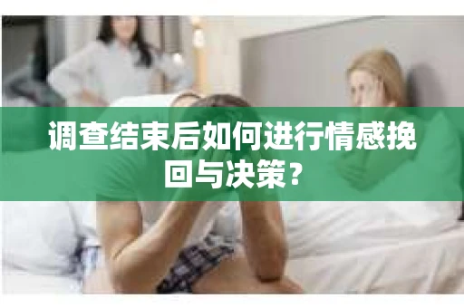 调查结束后如何进行情感挽回与决策？
