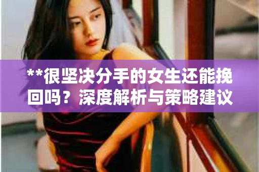 **很坚决分手的女生还能挽回吗？深度解析与策略建议**