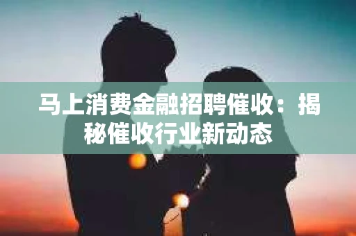 马上消费金融招聘催收:揭秘催收行业新动态 马上消费金融招聘催收:揭秘催收行业新动态