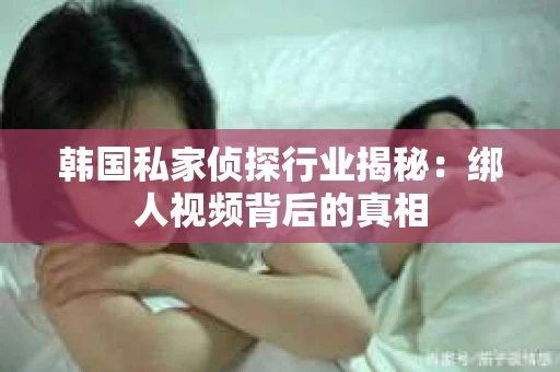韩国私家侦探行业揭秘：绑人视频背后的真相