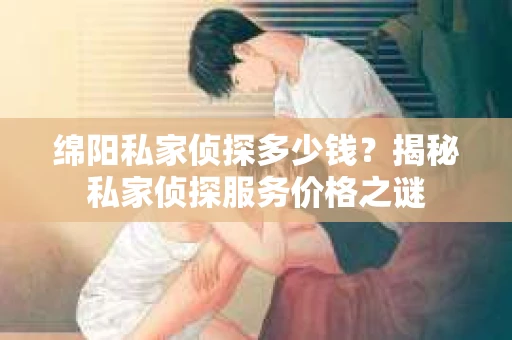 绵阳私家侦探多少钱？揭秘私家侦探服务价格之谜