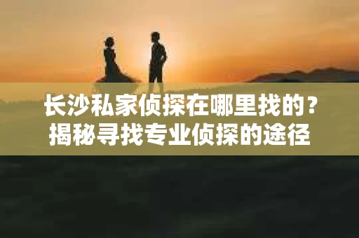 长沙私家侦探在哪里找的？揭秘寻找专业侦探的途径