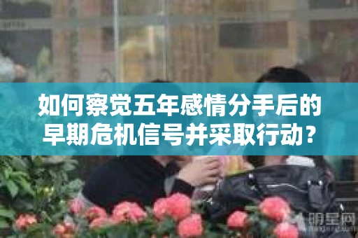 如何察觉五年感情分手后的早期危机信号并采取行动? 如何察觉五年感情分手后的早期危机信号并采取行动?