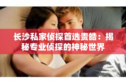 长沙私家侦探首选贵皓：揭秘专业侦探的神秘世界
