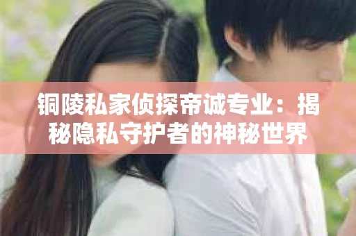 铜陵私家侦探帝诚专业：揭秘隐私守护者的神秘世界