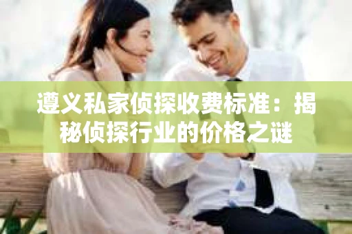 遵义私家侦探收费标准：揭秘侦探行业的价格之谜