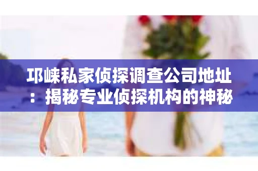邛崃私家侦探调查公司地址：揭秘专业侦探机构的神秘面纱