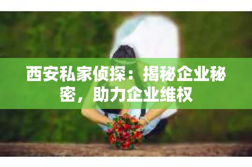西安私家侦探：揭秘企业秘密，助力企业维权