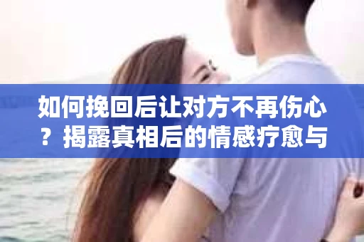 如何挽回后让对方不再伤心？揭露真相后的情感疗愈与前行计划