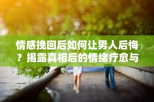 情感挽回后如何让男人后悔？揭露真相后的情绪疗愈与人生决策