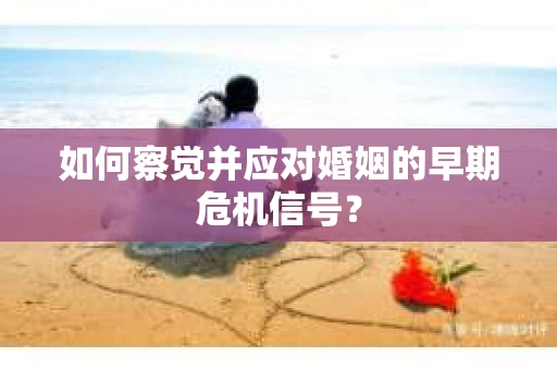 如何察觉并应对婚姻的早期危机信号？