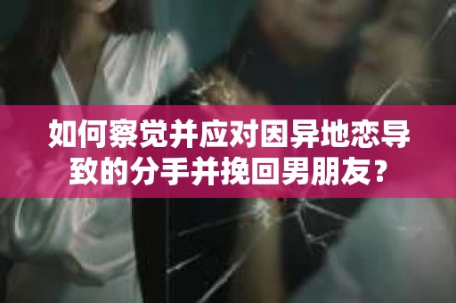 如何察觉并应对因异地恋导致的分手并挽回男朋友？
