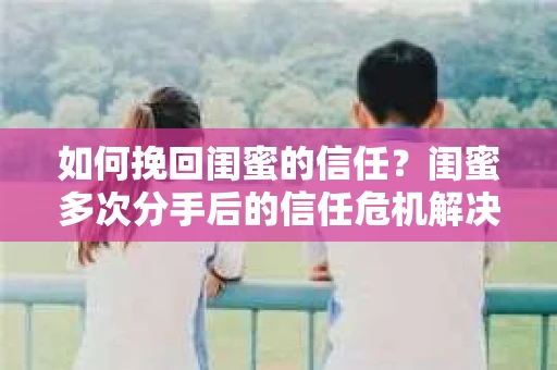 如何挽回闺蜜的信任？闺蜜多次分手后的信任危机解决方案