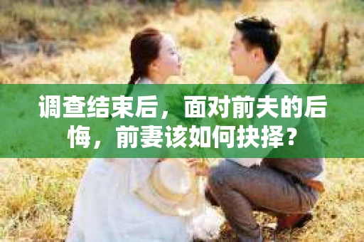 调查结束后,面对前夫的后悔,前妻该如何抉择? 调查结束后,面对前夫的后悔,前妻该如何抉择?