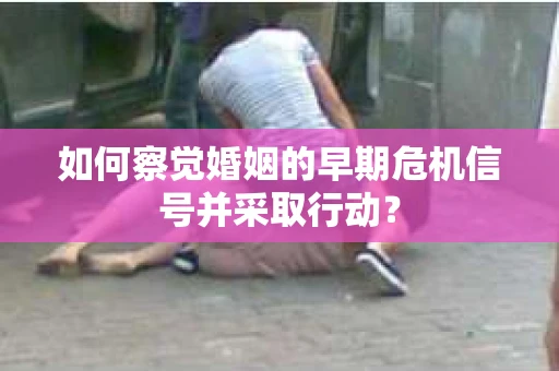 如何察觉婚姻的早期危机信号并采取行动？