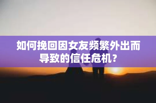 如何挽回因女友频繁外出而导致的信任危机？