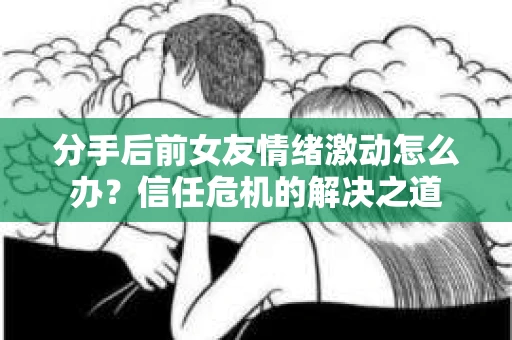 分手后前女友情绪激动怎么办？信任危机的解决之道