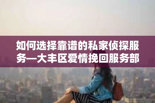 如何选择靠谱的私家侦探服务—大丰区爱情挽回服务部选择指南