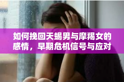 如何挽回天蝎男与摩羯女的感情，早期危机信号与应对策略