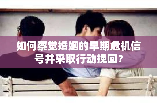 如何察觉婚姻的早期危机信号并采取行动挽回？