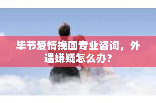 毕节爱情挽回专业咨询，外遇嫌疑怎么办？